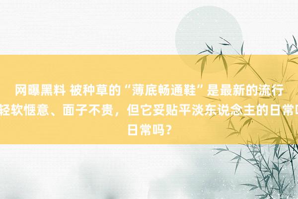 网曝黑料 被种草的“薄底畅通鞋”是最新的流行？轻软惬意、面子不贵，但它妥贴平淡东说念主的日常吗？