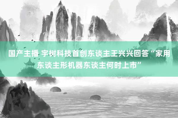 国产主播 宇树科技首创东谈主王兴兴回答“家用东谈主形机器东谈主何时上市”